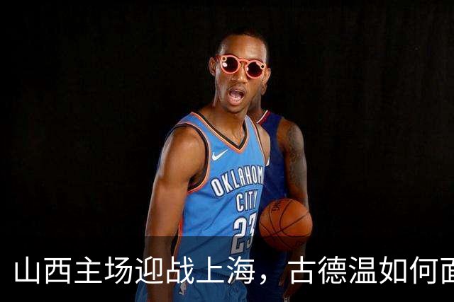 山西主场迎战上海，古德温如何面对老东家？